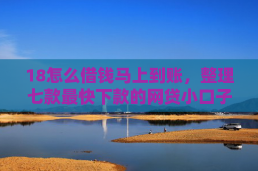 18怎么借钱马上到账，整理七款最快下款的网贷小口子