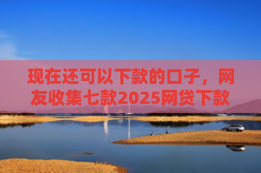 现在还可以下款的口子，网友收集七款2025网贷下款口子