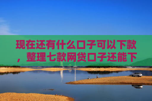 现在还有什么口子可以下款，整理七款网贷口子还能下款
