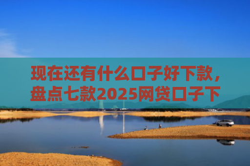 现在还有什么口子好下款，盘点七款2025网贷口子下款