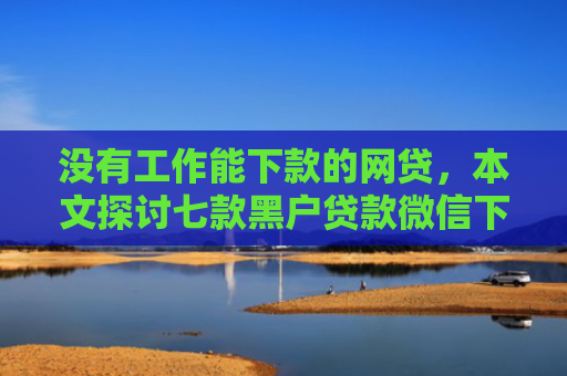 没有工作能下款的网贷，本文探讨七款黑户贷款微信下款可靠吗安全吗
