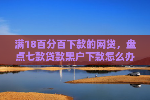 满18百分百下款的网贷，盘点七款贷款黑户下款怎么办啊