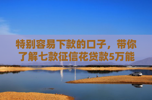 特别容易下款的口子，带你了解七款征信花贷款5万能下款吗
