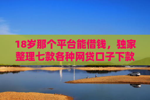 18岁那个平台能借钱，独家整理七款各种网贷口子下款额度