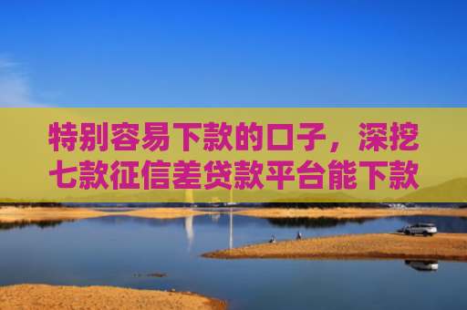 特别容易下款的口子，深挖七款征信差贷款平台能下款吗怎么办