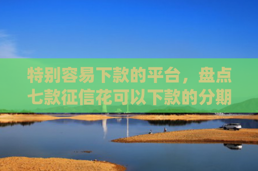 特别容易下款的平台，盘点七款征信花可以下款的分期贷款app