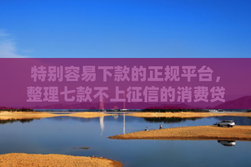 特别容易下款的正规平台，整理七款不上征信的消费贷款能下款吗