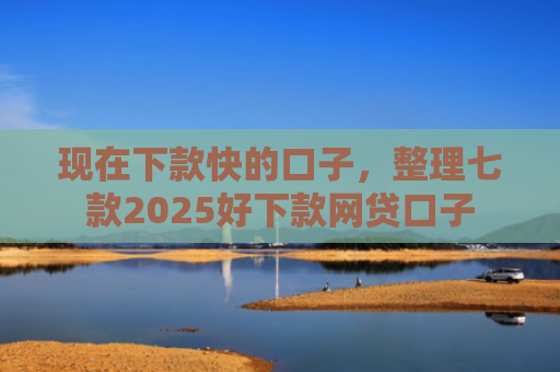 现在下款快的口子，整理七款2025好下款网贷口子