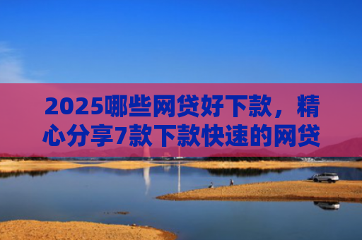 2025哪些网贷好下款，精心分享7款下款快速的网贷口子