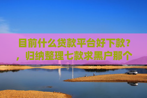 目前什么贷款平台好下款？，归纳整理七款求黑户那个app能下款