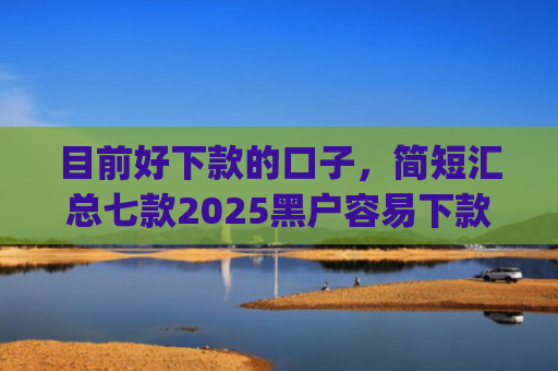 目前好下款的口子，简短汇总七款2025黑户容易下款的app