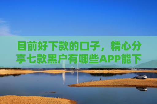 目前好下款的口子，精心分享七款黑户有哪些APP能下款
