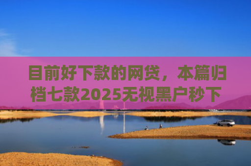 目前好下款的网贷，本篇归档七款2025无视黑户秒下款app