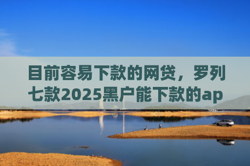 目前容易下款的网贷，罗列七款2025黑户能下款的app