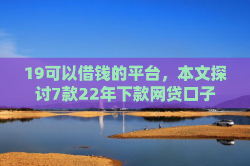 19可以借钱的平台，本文探讨7款22年下款网贷口子
