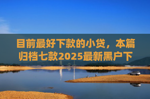目前最好下款的小贷，本篇归档七款2025最新黑户下款app