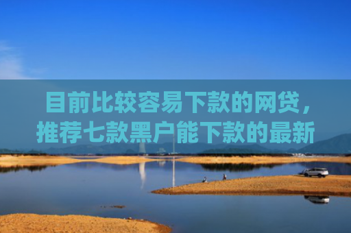 目前比较容易下款的网贷，推荐七款黑户能下款的最新app