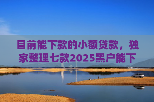 目前能下款的小额贷款，独家整理七款2025黑户能下款的app