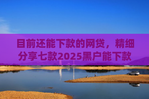 目前还能下款的网贷，精细分享七款2025黑户能下款的app