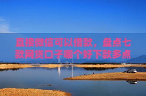 直接微信可以借款，盘点七款网贷口子哪个好下款多点