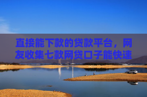 直接能下款的贷款平台，网友收集七款网贷口子能快速下款的
