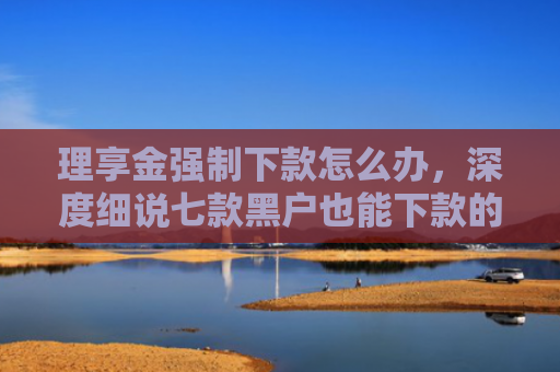 理享金强制下款怎么办，深度细说七款黑户也能下款的贷款软件