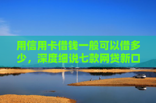 用信用卡借钱一般可以借多少，深度细说七款网贷新口子秒下款