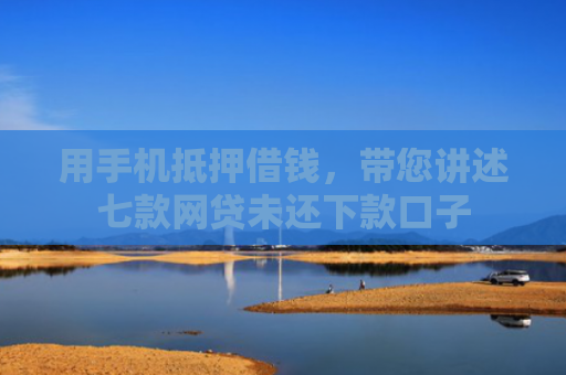 用手机抵押借钱，带您讲述七款网贷未还下款口子
