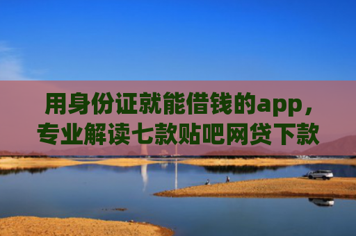 用身份证就能借钱的app，专业解读七款贴吧网贷下款口子