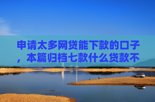 申请太多网贷能下款的口子，本篇归档七款什么贷款不上征信下款快