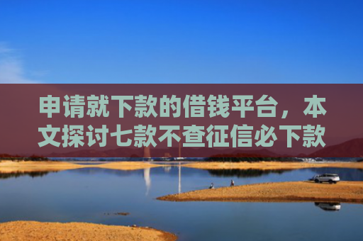 申请就下款的借钱平台，本文探讨七款不查征信必下款的贷款
