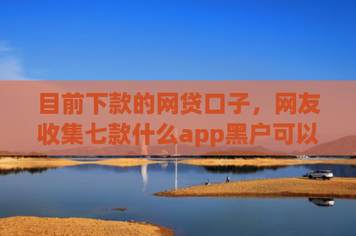 目前下款的网贷口子，网友收集七款什么app黑户可以下款