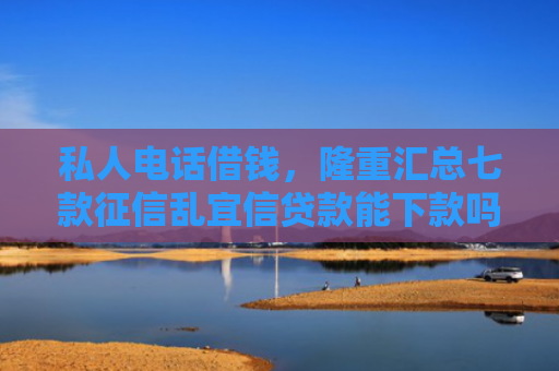 私人电话借钱，隆重汇总七款征信乱宜信贷款能下款吗