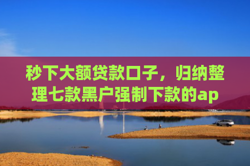 秒下大额贷款口子，归纳整理七款黑户强制下款的app
