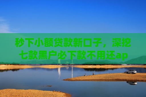 秒下小额贷款新口子，深挖七款黑户必下款不用还app