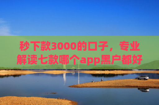 秒下款3000的口子，专业解读七款哪个app黑户都好下款