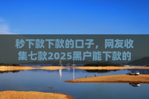 秒下款下款的口子，网友收集七款2025黑户能下款的APP