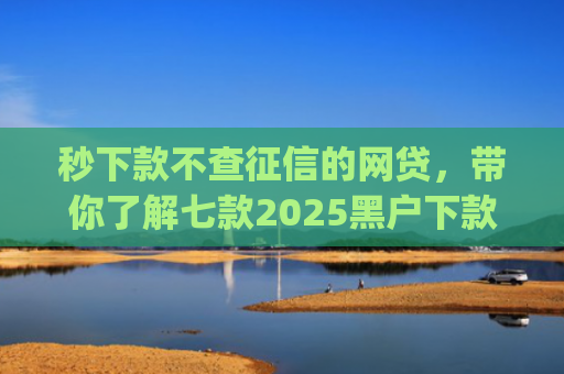 秒下款不查征信的网贷，带你了解七款2025黑户下款app