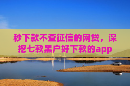 秒下款不查征信的网贷，深挖七款黑户好下款的app