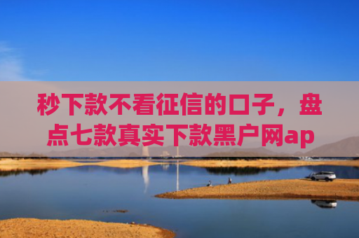 秒下款不看征信的口子，盘点七款真实下款黑户网app