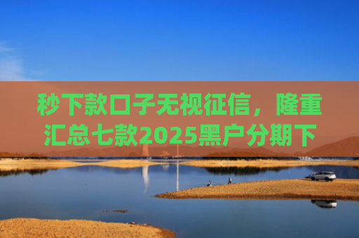 秒下款口子无视征信，隆重汇总七款2025黑户分期下款的app