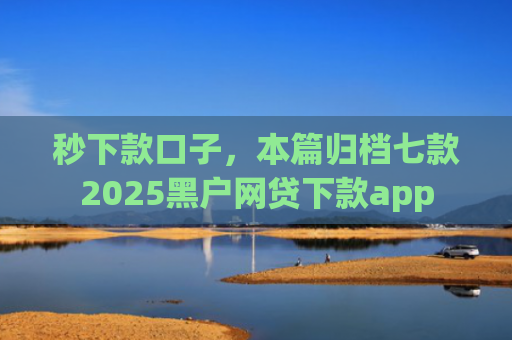 秒下款口子，本篇归档七款2025黑户网贷下款app