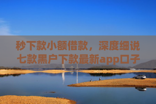 秒下款小额借款，深度细说七款黑户下款最新app口子