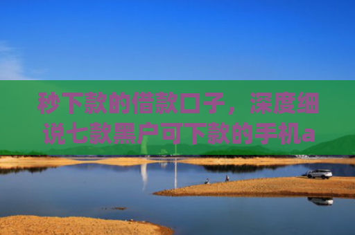 秒下款的借款口子，深度细说七款黑户可下款的手机app