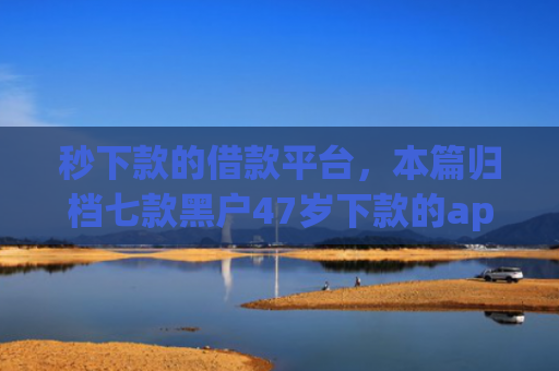 秒下款的借款平台，本篇归档七款黑户47岁下款的app