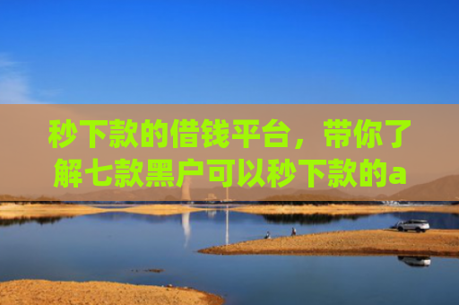 秒下款的借钱平台，带你了解七款黑户可以秒下款的app