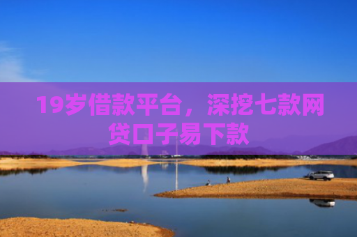 19岁借款平台，深挖七款网贷口子易下款