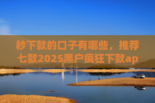 秒下款的口子有哪些，推荐七款2025黑户疯狂下款app口子