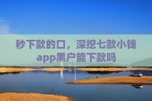 秒下款的口，深挖七款小钱app黑户能下款吗