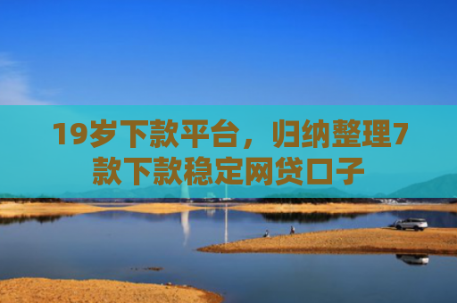 19岁下款平台，归纳整理7款下款稳定网贷口子